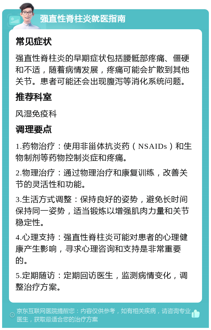 强直性脊柱炎就医指南 常见症状 强直性脊柱炎的早期症状包括腰骶部疼痛、僵硬和不适，随着病情发展，疼痛可能会扩散到其他关节。患者可能还会出现腹泻等消化系统问题。 推荐科室 风湿免疫科 调理要点 1.药物治疗：使用非甾体抗炎药（NSAIDs）和生物制剂等药物控制炎症和疼痛。 2.物理治疗：通过物理治疗和康复训练，改善关节的灵活性和功能。 3.生活方式调整：保持良好的姿势，避免长时间保持同一姿势，适当锻炼以增强肌肉力量和关节稳定性。 4.心理支持：强直性脊柱炎可能对患者的心理健康产生影响，寻求心理咨询和支持是非常重要的。 5.定期随访：定期回访医生，监测病情变化，调整治疗方案。