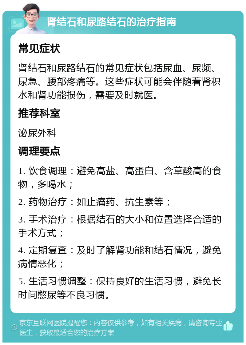 肾结石和尿路结石的治疗指南 常见症状 肾结石和尿路结石的常见症状包括尿血、尿频、尿急、腰部疼痛等。这些症状可能会伴随着肾积水和肾功能损伤，需要及时就医。 推荐科室 泌尿外科 调理要点 1. 饮食调理：避免高盐、高蛋白、含草酸高的食物，多喝水； 2. 药物治疗：如止痛药、抗生素等； 3. 手术治疗：根据结石的大小和位置选择合适的手术方式； 4. 定期复查：及时了解肾功能和结石情况，避免病情恶化； 5. 生活习惯调整：保持良好的生活习惯，避免长时间憋尿等不良习惯。