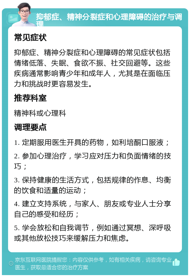 抑郁症、精神分裂症和心理障碍的治疗与调理 常见症状 抑郁症、精神分裂症和心理障碍的常见症状包括情绪低落、失眠、食欲不振、社交回避等。这些疾病通常影响青少年和成年人，尤其是在面临压力和挑战时更容易发生。 推荐科室 精神科或心理科 调理要点 1. 定期服用医生开具的药物，如利培酮口服液； 2. 参加心理治疗，学习应对压力和负面情绪的技巧； 3. 保持健康的生活方式，包括规律的作息、均衡的饮食和适量的运动； 4. 建立支持系统，与家人、朋友或专业人士分享自己的感受和经历； 5. 学会放松和自我调节，例如通过冥想、深呼吸或其他放松技巧来缓解压力和焦虑。