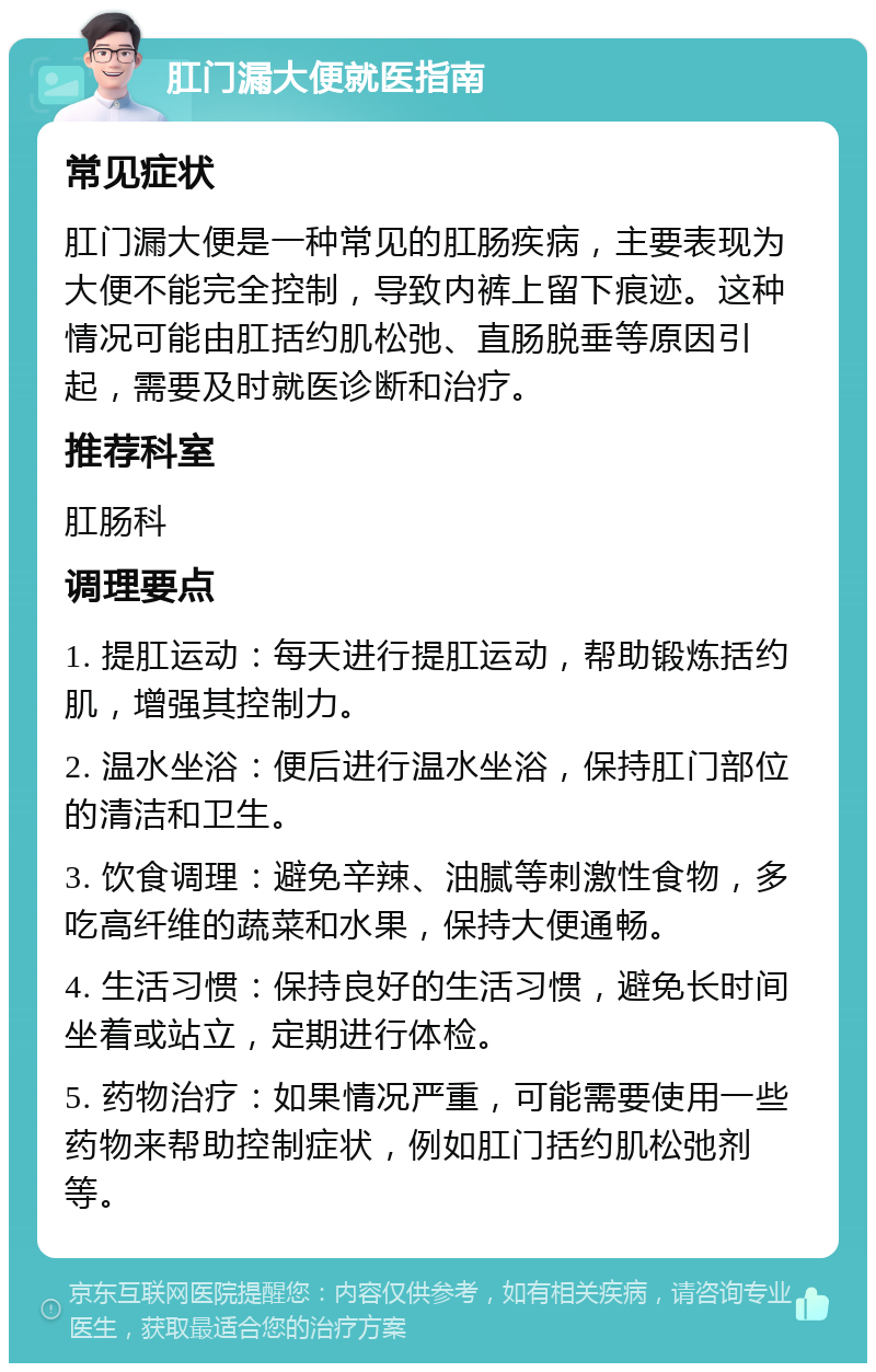 肛门漏大便就医指南 常见症状 肛门漏大便是一种常见的肛肠疾病，主要表现为大便不能完全控制，导致内裤上留下痕迹。这种情况可能由肛括约肌松弛、直肠脱垂等原因引起，需要及时就医诊断和治疗。 推荐科室 肛肠科 调理要点 1. 提肛运动：每天进行提肛运动，帮助锻炼括约肌，增强其控制力。 2. 温水坐浴：便后进行温水坐浴，保持肛门部位的清洁和卫生。 3. 饮食调理：避免辛辣、油腻等刺激性食物，多吃高纤维的蔬菜和水果，保持大便通畅。 4. 生活习惯：保持良好的生活习惯，避免长时间坐着或站立，定期进行体检。 5. 药物治疗：如果情况严重，可能需要使用一些药物来帮助控制症状，例如肛门括约肌松弛剂等。