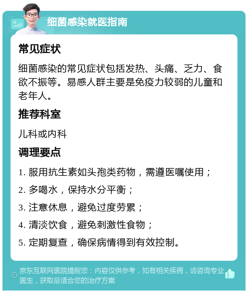 细菌感染就医指南 常见症状 细菌感染的常见症状包括发热、头痛、乏力、食欲不振等。易感人群主要是免疫力较弱的儿童和老年人。 推荐科室 儿科或内科 调理要点 1. 服用抗生素如头孢类药物，需遵医嘱使用； 2. 多喝水，保持水分平衡； 3. 注意休息，避免过度劳累； 4. 清淡饮食，避免刺激性食物； 5. 定期复查，确保病情得到有效控制。