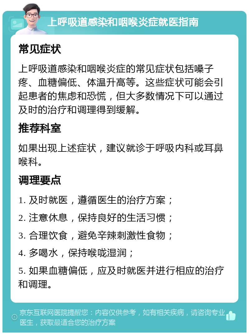 上呼吸道感染和咽喉炎症就医指南 常见症状 上呼吸道感染和咽喉炎症的常见症状包括嗓子疼、血糖偏低、体温升高等。这些症状可能会引起患者的焦虑和恐慌，但大多数情况下可以通过及时的治疗和调理得到缓解。 推荐科室 如果出现上述症状，建议就诊于呼吸内科或耳鼻喉科。 调理要点 1. 及时就医，遵循医生的治疗方案； 2. 注意休息，保持良好的生活习惯； 3. 合理饮食，避免辛辣刺激性食物； 4. 多喝水，保持喉咙湿润； 5. 如果血糖偏低，应及时就医并进行相应的治疗和调理。