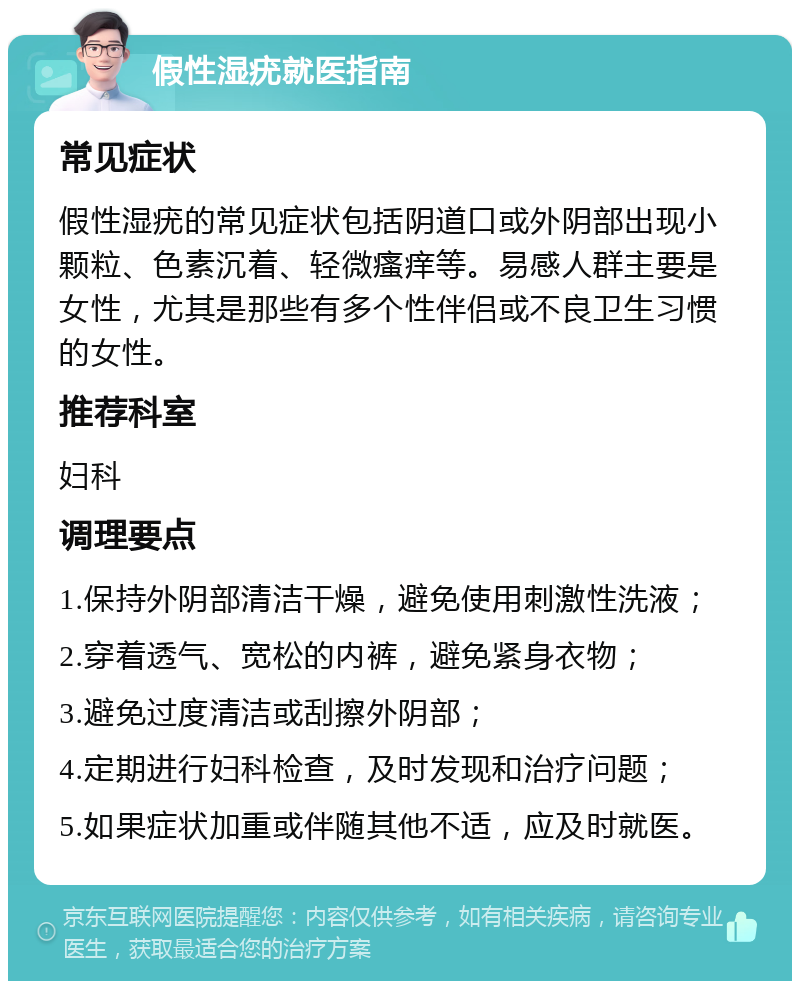 假性湿疣就医指南 常见症状 假性湿疣的常见症状包括阴道口或外阴部出现小颗粒、色素沉着、轻微瘙痒等。易感人群主要是女性，尤其是那些有多个性伴侣或不良卫生习惯的女性。 推荐科室 妇科 调理要点 1.保持外阴部清洁干燥，避免使用刺激性洗液； 2.穿着透气、宽松的内裤，避免紧身衣物； 3.避免过度清洁或刮擦外阴部； 4.定期进行妇科检查，及时发现和治疗问题； 5.如果症状加重或伴随其他不适，应及时就医。