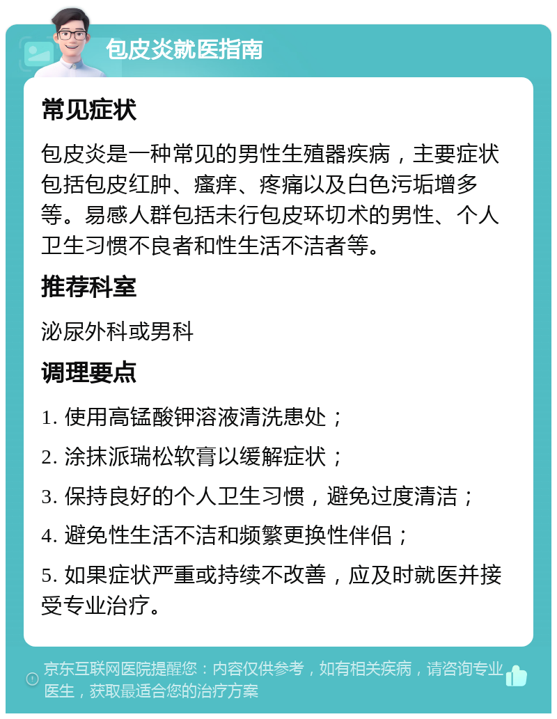 包皮炎就医指南 常见症状 包皮炎是一种常见的男性生殖器疾病，主要症状包括包皮红肿、瘙痒、疼痛以及白色污垢增多等。易感人群包括未行包皮环切术的男性、个人卫生习惯不良者和性生活不洁者等。 推荐科室 泌尿外科或男科 调理要点 1. 使用高锰酸钾溶液清洗患处； 2. 涂抹派瑞松软膏以缓解症状； 3. 保持良好的个人卫生习惯，避免过度清洁； 4. 避免性生活不洁和频繁更换性伴侣； 5. 如果症状严重或持续不改善，应及时就医并接受专业治疗。