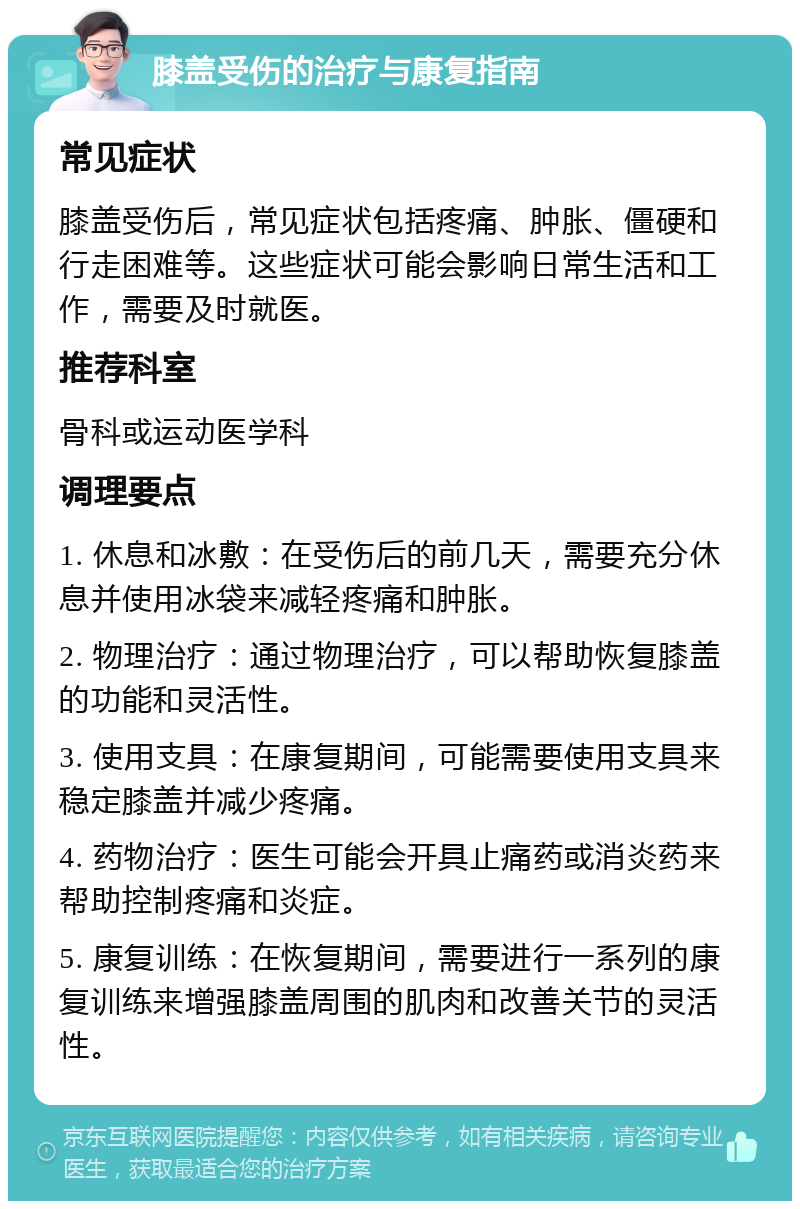 膝盖受伤的治疗与康复指南 常见症状 膝盖受伤后，常见症状包括疼痛、肿胀、僵硬和行走困难等。这些症状可能会影响日常生活和工作，需要及时就医。 推荐科室 骨科或运动医学科 调理要点 1. 休息和冰敷：在受伤后的前几天，需要充分休息并使用冰袋来减轻疼痛和肿胀。 2. 物理治疗：通过物理治疗，可以帮助恢复膝盖的功能和灵活性。 3. 使用支具：在康复期间，可能需要使用支具来稳定膝盖并减少疼痛。 4. 药物治疗：医生可能会开具止痛药或消炎药来帮助控制疼痛和炎症。 5. 康复训练：在恢复期间，需要进行一系列的康复训练来增强膝盖周围的肌肉和改善关节的灵活性。