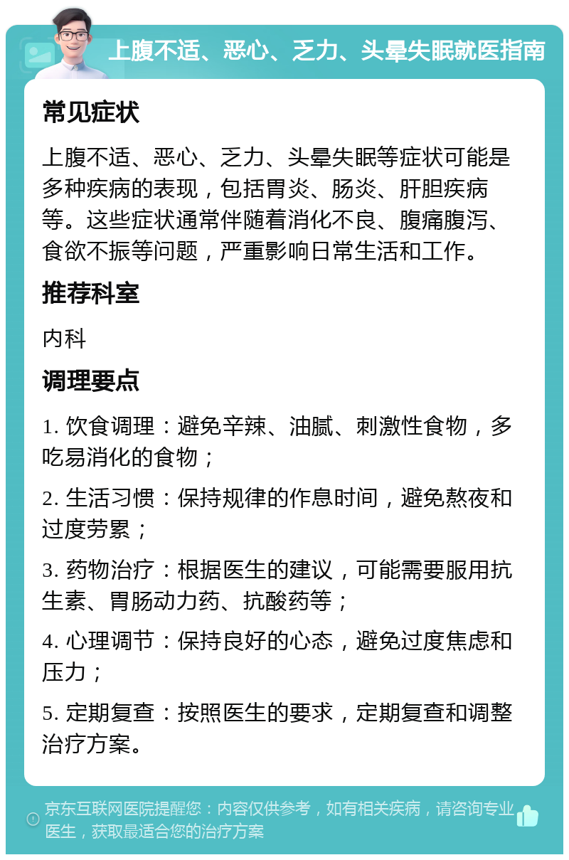 上腹不适、恶心、乏力、头晕失眠就医指南 常见症状 上腹不适、恶心、乏力、头晕失眠等症状可能是多种疾病的表现，包括胃炎、肠炎、肝胆疾病等。这些症状通常伴随着消化不良、腹痛腹泻、食欲不振等问题，严重影响日常生活和工作。 推荐科室 内科 调理要点 1. 饮食调理：避免辛辣、油腻、刺激性食物，多吃易消化的食物； 2. 生活习惯：保持规律的作息时间，避免熬夜和过度劳累； 3. 药物治疗：根据医生的建议，可能需要服用抗生素、胃肠动力药、抗酸药等； 4. 心理调节：保持良好的心态，避免过度焦虑和压力； 5. 定期复查：按照医生的要求，定期复查和调整治疗方案。