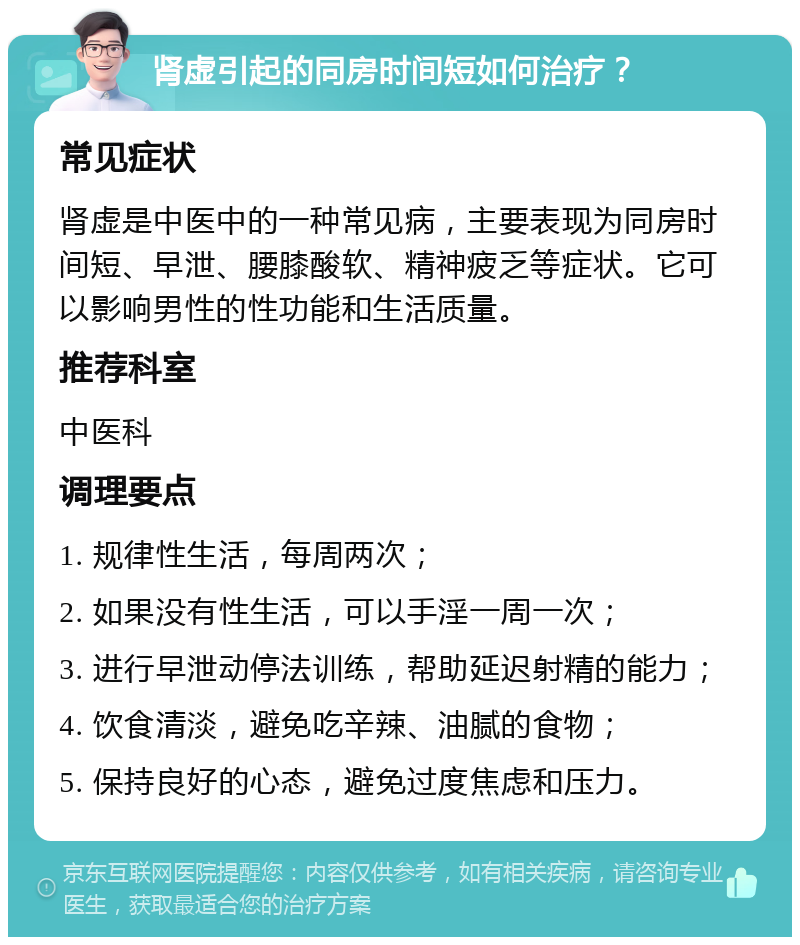 肾虚引起的同房时间短如何治疗？ 常见症状 肾虚是中医中的一种常见病，主要表现为同房时间短、早泄、腰膝酸软、精神疲乏等症状。它可以影响男性的性功能和生活质量。 推荐科室 中医科 调理要点 1. 规律性生活，每周两次； 2. 如果没有性生活，可以手淫一周一次； 3. 进行早泄动停法训练，帮助延迟射精的能力； 4. 饮食清淡，避免吃辛辣、油腻的食物； 5. 保持良好的心态，避免过度焦虑和压力。