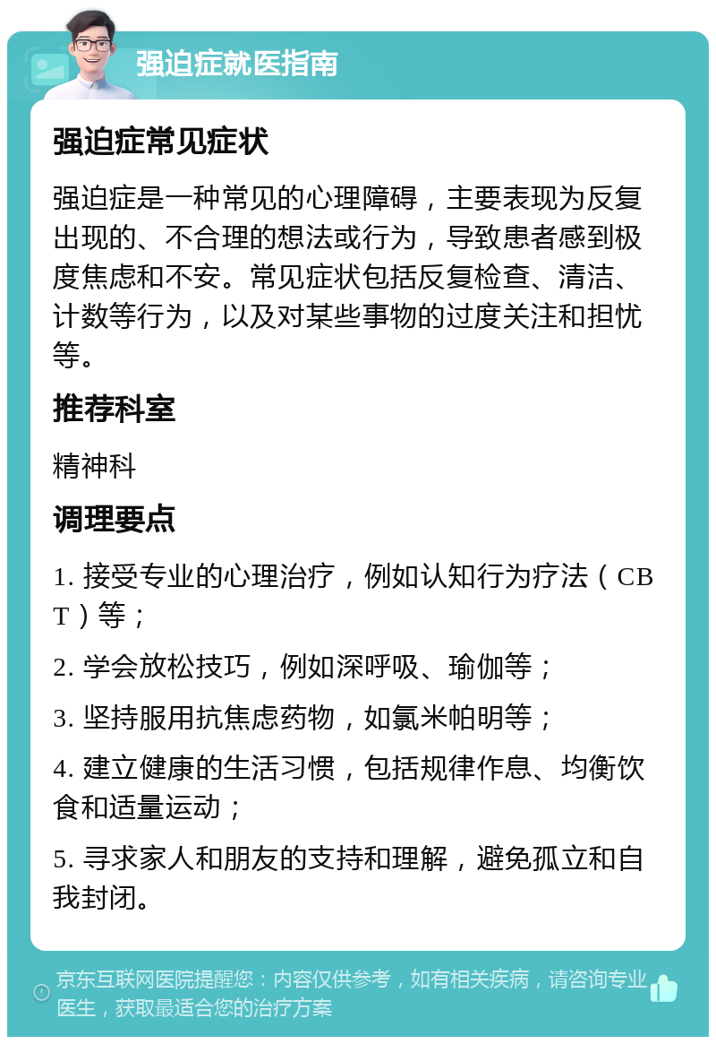 强迫症就医指南 强迫症常见症状 强迫症是一种常见的心理障碍，主要表现为反复出现的、不合理的想法或行为，导致患者感到极度焦虑和不安。常见症状包括反复检查、清洁、计数等行为，以及对某些事物的过度关注和担忧等。 推荐科室 精神科 调理要点 1. 接受专业的心理治疗，例如认知行为疗法（CBT）等； 2. 学会放松技巧，例如深呼吸、瑜伽等； 3. 坚持服用抗焦虑药物，如氯米帕明等； 4. 建立健康的生活习惯，包括规律作息、均衡饮食和适量运动； 5. 寻求家人和朋友的支持和理解，避免孤立和自我封闭。