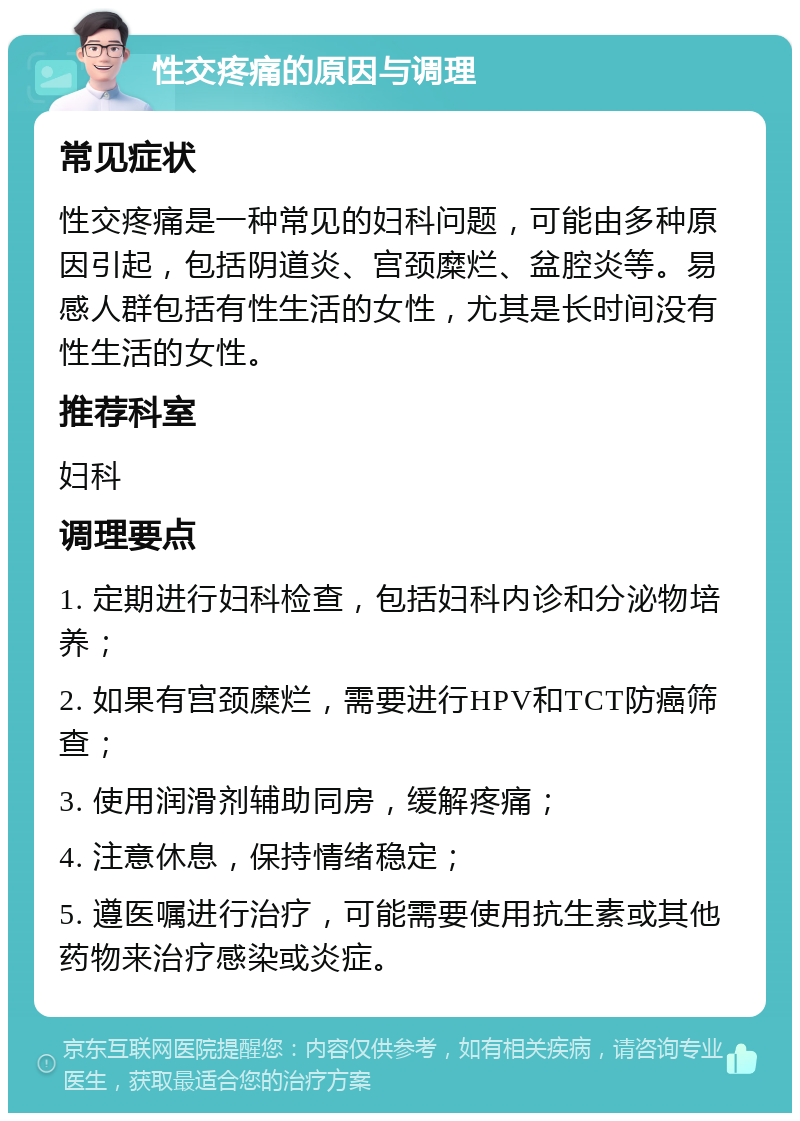 性交疼痛的原因与调理 常见症状 性交疼痛是一种常见的妇科问题，可能由多种原因引起，包括阴道炎、宫颈糜烂、盆腔炎等。易感人群包括有性生活的女性，尤其是长时间没有性生活的女性。 推荐科室 妇科 调理要点 1. 定期进行妇科检查，包括妇科内诊和分泌物培养； 2. 如果有宫颈糜烂，需要进行HPV和TCT防癌筛查； 3. 使用润滑剂辅助同房，缓解疼痛； 4. 注意休息，保持情绪稳定； 5. 遵医嘱进行治疗，可能需要使用抗生素或其他药物来治疗感染或炎症。