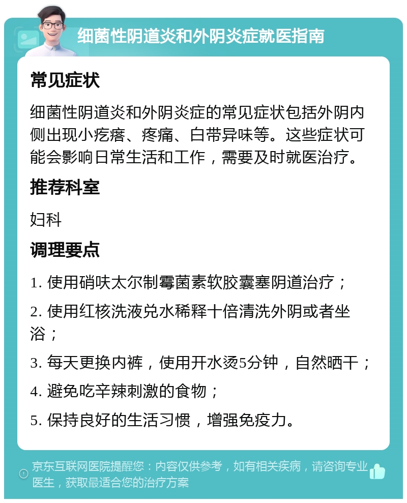 细菌性阴道炎和外阴炎症就医指南 常见症状 细菌性阴道炎和外阴炎症的常见症状包括外阴内侧出现小疙瘩、疼痛、白带异味等。这些症状可能会影响日常生活和工作，需要及时就医治疗。 推荐科室 妇科 调理要点 1. 使用硝呋太尔制霉菌素软胶囊塞阴道治疗； 2. 使用红核洗液兑水稀释十倍清洗外阴或者坐浴； 3. 每天更换内裤，使用开水烫5分钟，自然晒干； 4. 避免吃辛辣刺激的食物； 5. 保持良好的生活习惯，增强免疫力。