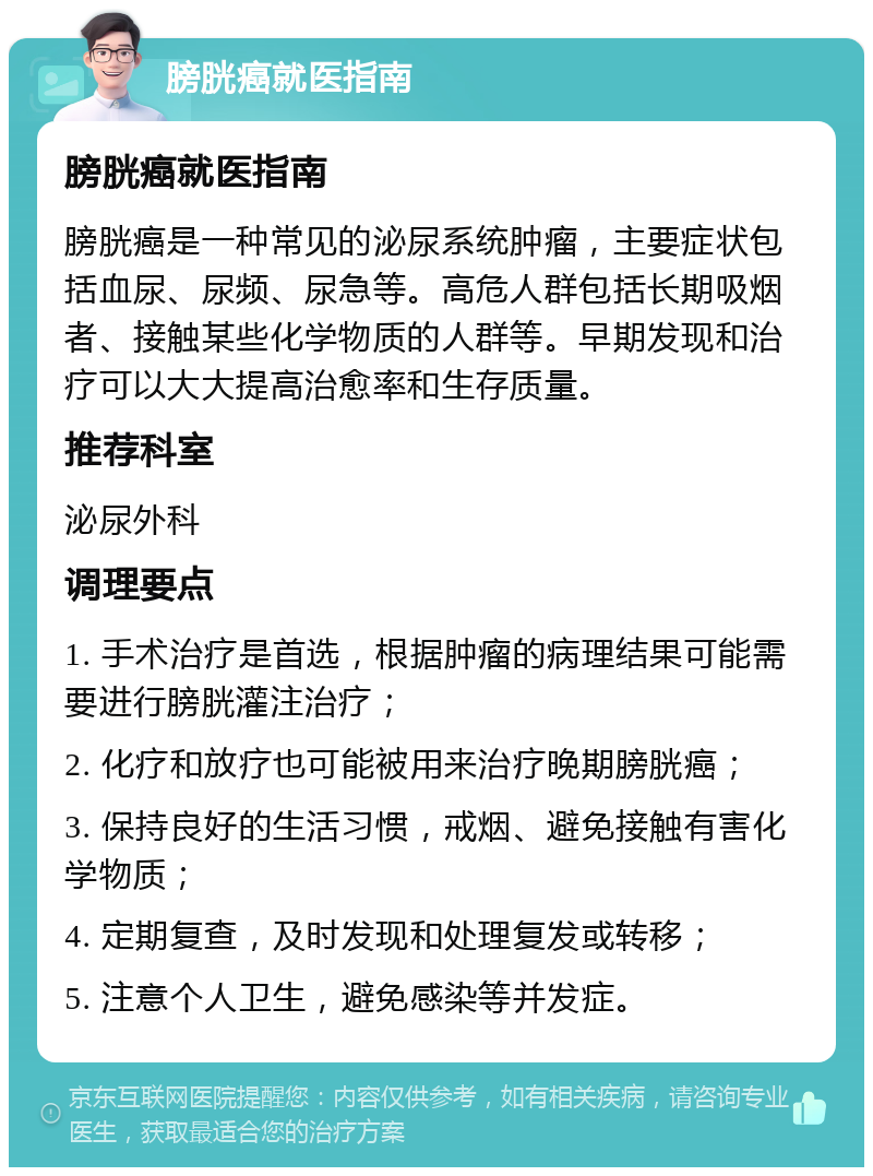 膀胱癌就医指南 膀胱癌就医指南 膀胱癌是一种常见的泌尿系统肿瘤，主要症状包括血尿、尿频、尿急等。高危人群包括长期吸烟者、接触某些化学物质的人群等。早期发现和治疗可以大大提高治愈率和生存质量。 推荐科室 泌尿外科 调理要点 1. 手术治疗是首选，根据肿瘤的病理结果可能需要进行膀胱灌注治疗； 2. 化疗和放疗也可能被用来治疗晚期膀胱癌； 3. 保持良好的生活习惯，戒烟、避免接触有害化学物质； 4. 定期复查，及时发现和处理复发或转移； 5. 注意个人卫生，避免感染等并发症。