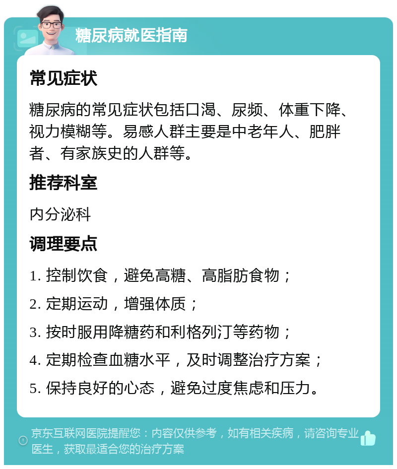 糖尿病就医指南 常见症状 糖尿病的常见症状包括口渴、尿频、体重下降、视力模糊等。易感人群主要是中老年人、肥胖者、有家族史的人群等。 推荐科室 内分泌科 调理要点 1. 控制饮食，避免高糖、高脂肪食物； 2. 定期运动，增强体质； 3. 按时服用降糖药和利格列汀等药物； 4. 定期检查血糖水平，及时调整治疗方案； 5. 保持良好的心态，避免过度焦虑和压力。