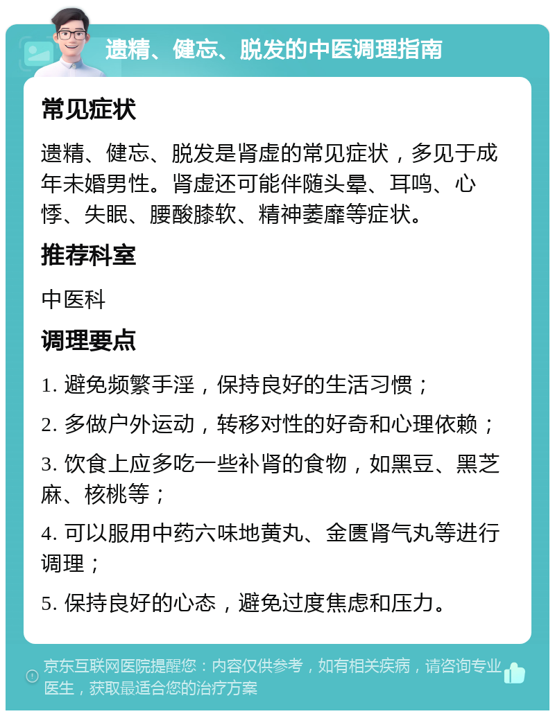 遗精、健忘、脱发的中医调理指南 常见症状 遗精、健忘、脱发是肾虚的常见症状，多见于成年未婚男性。肾虚还可能伴随头晕、耳鸣、心悸、失眠、腰酸膝软、精神萎靡等症状。 推荐科室 中医科 调理要点 1. 避免频繁手淫，保持良好的生活习惯； 2. 多做户外运动，转移对性的好奇和心理依赖； 3. 饮食上应多吃一些补肾的食物，如黑豆、黑芝麻、核桃等； 4. 可以服用中药六味地黄丸、金匮肾气丸等进行调理； 5. 保持良好的心态，避免过度焦虑和压力。