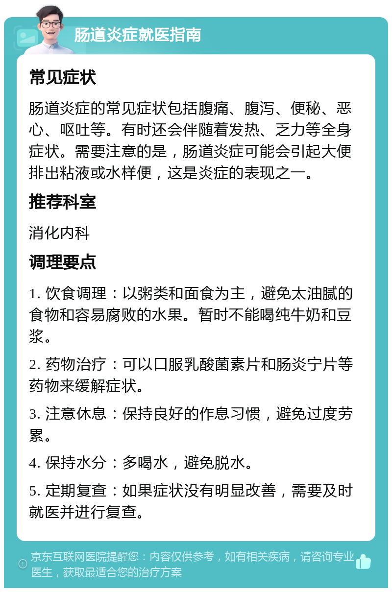 肠道炎症就医指南 常见症状 肠道炎症的常见症状包括腹痛、腹泻、便秘、恶心、呕吐等。有时还会伴随着发热、乏力等全身症状。需要注意的是，肠道炎症可能会引起大便排出粘液或水样便，这是炎症的表现之一。 推荐科室 消化内科 调理要点 1. 饮食调理：以粥类和面食为主，避免太油腻的食物和容易腐败的水果。暂时不能喝纯牛奶和豆浆。 2. 药物治疗：可以口服乳酸菌素片和肠炎宁片等药物来缓解症状。 3. 注意休息：保持良好的作息习惯，避免过度劳累。 4. 保持水分：多喝水，避免脱水。 5. 定期复查：如果症状没有明显改善，需要及时就医并进行复查。