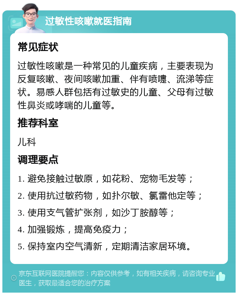 过敏性咳嗽就医指南 常见症状 过敏性咳嗽是一种常见的儿童疾病，主要表现为反复咳嗽、夜间咳嗽加重、伴有喷嚏、流涕等症状。易感人群包括有过敏史的儿童、父母有过敏性鼻炎或哮喘的儿童等。 推荐科室 儿科 调理要点 1. 避免接触过敏原，如花粉、宠物毛发等； 2. 使用抗过敏药物，如扑尔敏、氯雷他定等； 3. 使用支气管扩张剂，如沙丁胺醇等； 4. 加强锻炼，提高免疫力； 5. 保持室内空气清新，定期清洁家居环境。