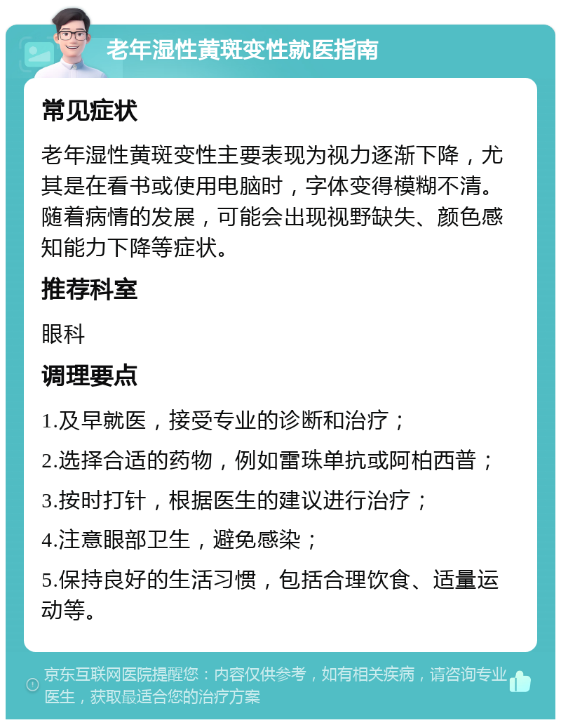 老年湿性黄斑变性就医指南 常见症状 老年湿性黄斑变性主要表现为视力逐渐下降，尤其是在看书或使用电脑时，字体变得模糊不清。随着病情的发展，可能会出现视野缺失、颜色感知能力下降等症状。 推荐科室 眼科 调理要点 1.及早就医，接受专业的诊断和治疗； 2.选择合适的药物，例如雷珠单抗或阿柏西普； 3.按时打针，根据医生的建议进行治疗； 4.注意眼部卫生，避免感染； 5.保持良好的生活习惯，包括合理饮食、适量运动等。