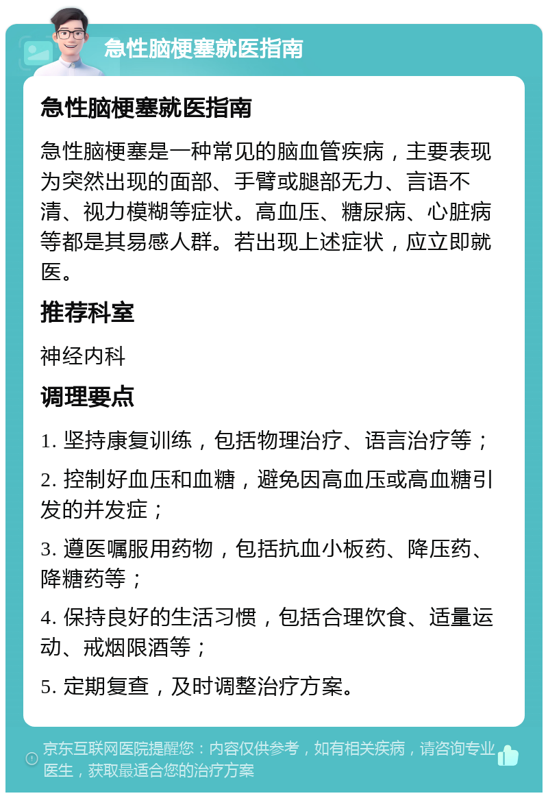 急性脑梗塞就医指南 急性脑梗塞就医指南 急性脑梗塞是一种常见的脑血管疾病，主要表现为突然出现的面部、手臂或腿部无力、言语不清、视力模糊等症状。高血压、糖尿病、心脏病等都是其易感人群。若出现上述症状，应立即就医。 推荐科室 神经内科 调理要点 1. 坚持康复训练，包括物理治疗、语言治疗等； 2. 控制好血压和血糖，避免因高血压或高血糖引发的并发症； 3. 遵医嘱服用药物，包括抗血小板药、降压药、降糖药等； 4. 保持良好的生活习惯，包括合理饮食、适量运动、戒烟限酒等； 5. 定期复查，及时调整治疗方案。