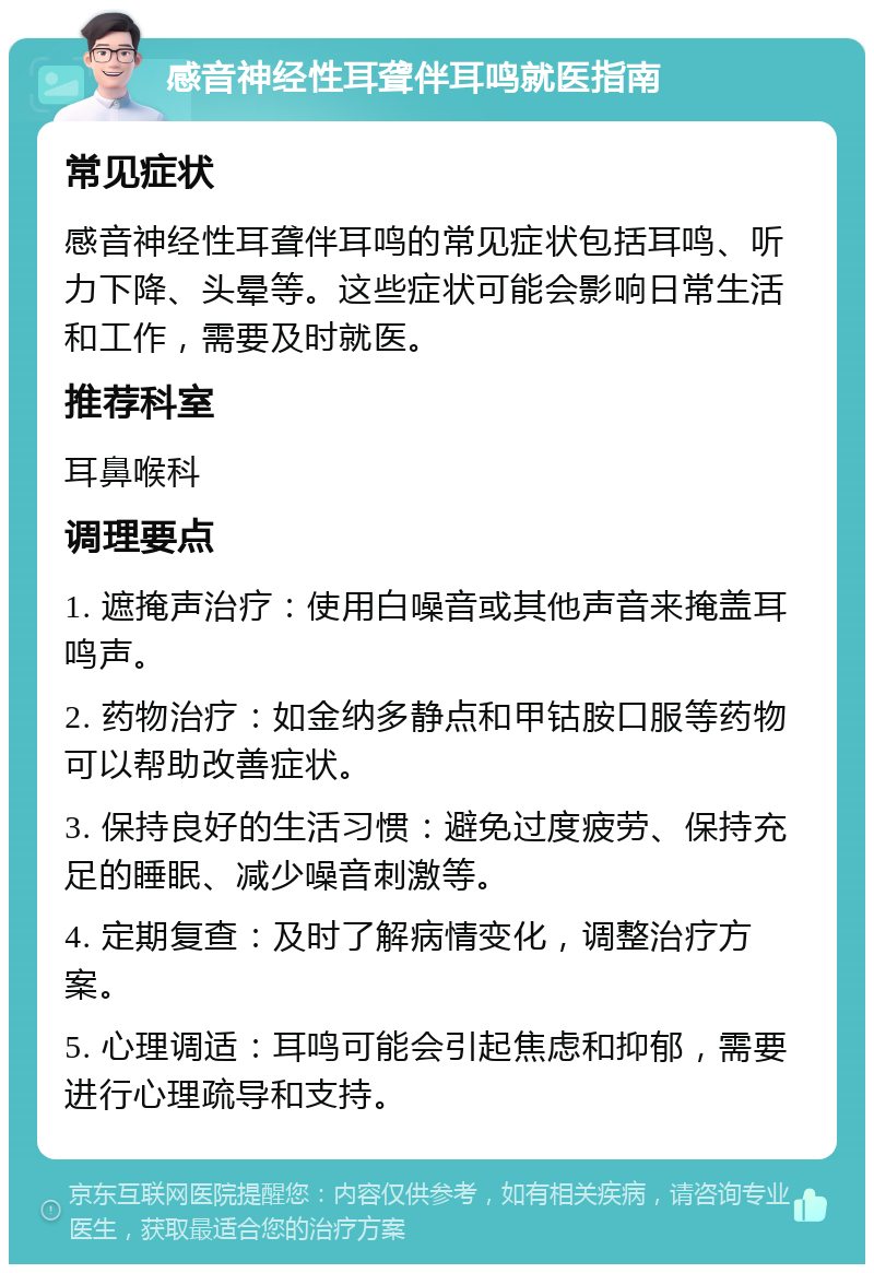 感音神经性耳聋伴耳鸣就医指南 常见症状 感音神经性耳聋伴耳鸣的常见症状包括耳鸣、听力下降、头晕等。这些症状可能会影响日常生活和工作，需要及时就医。 推荐科室 耳鼻喉科 调理要点 1. 遮掩声治疗：使用白噪音或其他声音来掩盖耳鸣声。 2. 药物治疗：如金纳多静点和甲钴胺口服等药物可以帮助改善症状。 3. 保持良好的生活习惯：避免过度疲劳、保持充足的睡眠、减少噪音刺激等。 4. 定期复查：及时了解病情变化，调整治疗方案。 5. 心理调适：耳鸣可能会引起焦虑和抑郁，需要进行心理疏导和支持。