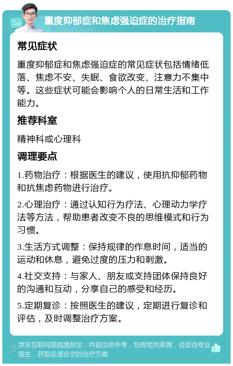 重度抑郁症和焦虑强迫症的治疗指南 常见症状 重度抑郁症和焦虑强迫症的常见症状包括情绪低落、焦虑不安、失眠、食欲改变、注意力不集中等。这些症状可能会影响个人的日常生活和工作能力。 推荐科室 精神科或心理科 调理要点 1.药物治疗：根据医生的建议，使用抗抑郁药物和抗焦虑药物进行治疗。 2.心理治疗：通过认知行为疗法、心理动力学疗法等方法，帮助患者改变不良的思维模式和行为习惯。 3.生活方式调整：保持规律的作息时间，适当的运动和休息，避免过度的压力和刺激。 4.社交支持：与家人、朋友或支持团体保持良好的沟通和互动，分享自己的感受和经历。 5.定期复诊：按照医生的建议，定期进行复诊和评估，及时调整治疗方案。