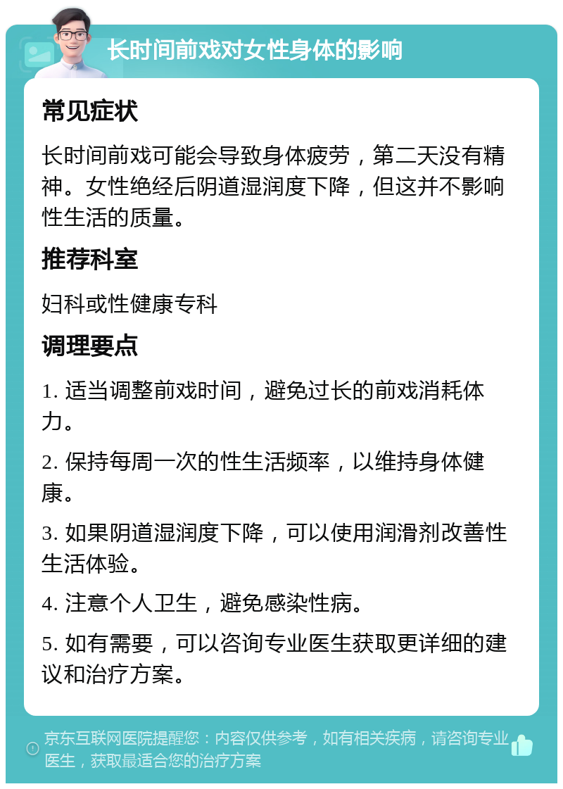 长时间前戏对女性身体的影响 常见症状 长时间前戏可能会导致身体疲劳，第二天没有精神。女性绝经后阴道湿润度下降，但这并不影响性生活的质量。 推荐科室 妇科或性健康专科 调理要点 1. 适当调整前戏时间，避免过长的前戏消耗体力。 2. 保持每周一次的性生活频率，以维持身体健康。 3. 如果阴道湿润度下降，可以使用润滑剂改善性生活体验。 4. 注意个人卫生，避免感染性病。 5. 如有需要，可以咨询专业医生获取更详细的建议和治疗方案。