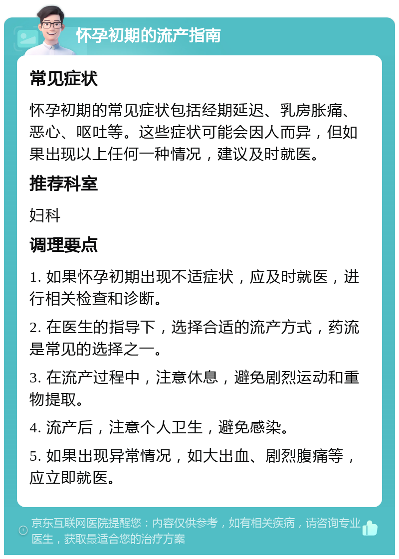 怀孕初期的流产指南 常见症状 怀孕初期的常见症状包括经期延迟、乳房胀痛、恶心、呕吐等。这些症状可能会因人而异，但如果出现以上任何一种情况，建议及时就医。 推荐科室 妇科 调理要点 1. 如果怀孕初期出现不适症状，应及时就医，进行相关检查和诊断。 2. 在医生的指导下，选择合适的流产方式，药流是常见的选择之一。 3. 在流产过程中，注意休息，避免剧烈运动和重物提取。 4. 流产后，注意个人卫生，避免感染。 5. 如果出现异常情况，如大出血、剧烈腹痛等，应立即就医。