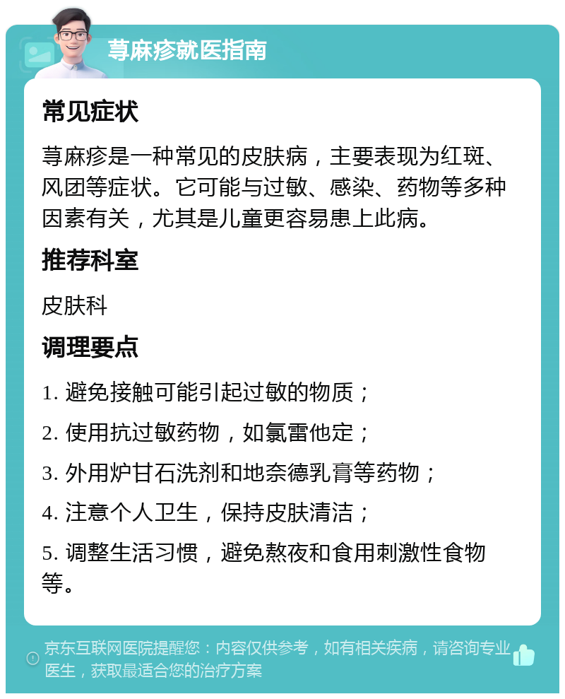 荨麻疹就医指南 常见症状 荨麻疹是一种常见的皮肤病，主要表现为红斑、风团等症状。它可能与过敏、感染、药物等多种因素有关，尤其是儿童更容易患上此病。 推荐科室 皮肤科 调理要点 1. 避免接触可能引起过敏的物质； 2. 使用抗过敏药物，如氯雷他定； 3. 外用炉甘石洗剂和地奈德乳膏等药物； 4. 注意个人卫生，保持皮肤清洁； 5. 调整生活习惯，避免熬夜和食用刺激性食物等。