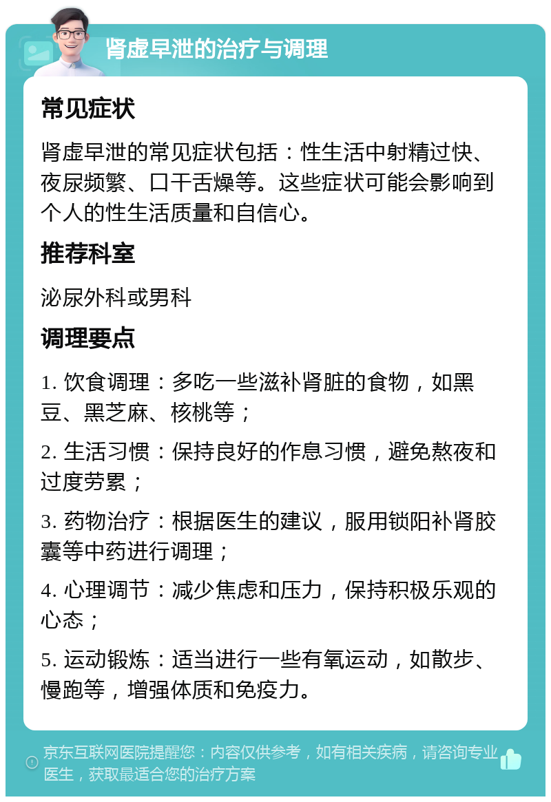 肾虚早泄的治疗与调理 常见症状 肾虚早泄的常见症状包括：性生活中射精过快、夜尿频繁、口干舌燥等。这些症状可能会影响到个人的性生活质量和自信心。 推荐科室 泌尿外科或男科 调理要点 1. 饮食调理：多吃一些滋补肾脏的食物，如黑豆、黑芝麻、核桃等； 2. 生活习惯：保持良好的作息习惯，避免熬夜和过度劳累； 3. 药物治疗：根据医生的建议，服用锁阳补肾胶囊等中药进行调理； 4. 心理调节：减少焦虑和压力，保持积极乐观的心态； 5. 运动锻炼：适当进行一些有氧运动，如散步、慢跑等，增强体质和免疫力。