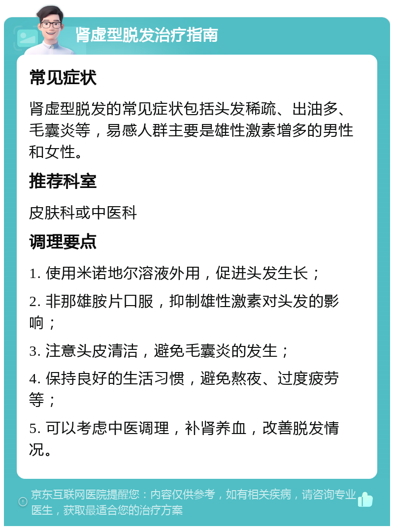 肾虚型脱发治疗指南 常见症状 肾虚型脱发的常见症状包括头发稀疏、出油多、毛囊炎等，易感人群主要是雄性激素增多的男性和女性。 推荐科室 皮肤科或中医科 调理要点 1. 使用米诺地尔溶液外用，促进头发生长； 2. 非那雄胺片口服，抑制雄性激素对头发的影响； 3. 注意头皮清洁，避免毛囊炎的发生； 4. 保持良好的生活习惯，避免熬夜、过度疲劳等； 5. 可以考虑中医调理，补肾养血，改善脱发情况。