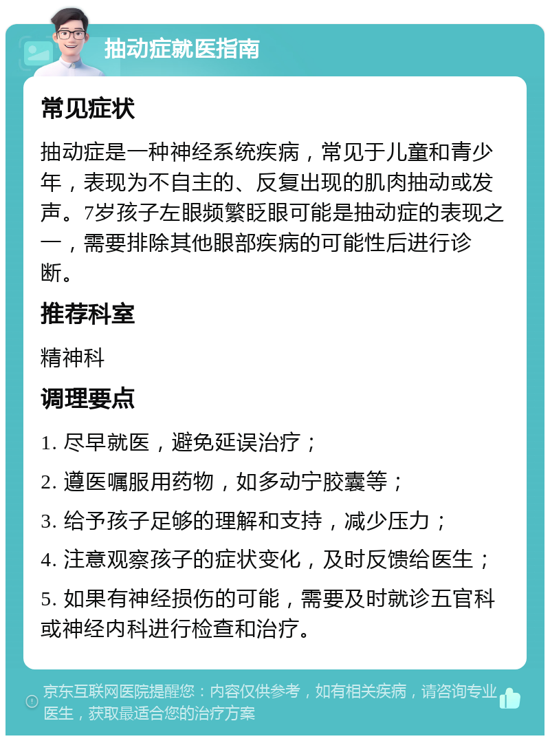 抽动症就医指南 常见症状 抽动症是一种神经系统疾病，常见于儿童和青少年，表现为不自主的、反复出现的肌肉抽动或发声。7岁孩子左眼频繁眨眼可能是抽动症的表现之一，需要排除其他眼部疾病的可能性后进行诊断。 推荐科室 精神科 调理要点 1. 尽早就医，避免延误治疗； 2. 遵医嘱服用药物，如多动宁胶囊等； 3. 给予孩子足够的理解和支持，减少压力； 4. 注意观察孩子的症状变化，及时反馈给医生； 5. 如果有神经损伤的可能，需要及时就诊五官科或神经内科进行检查和治疗。