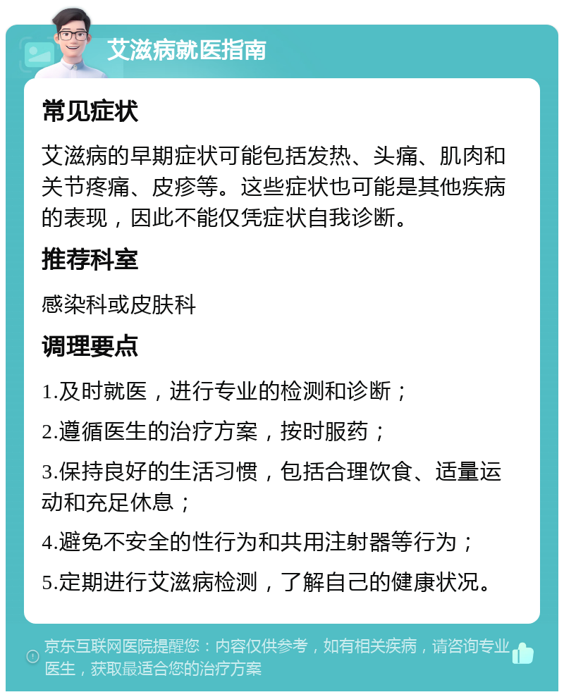 艾滋病就医指南 常见症状 艾滋病的早期症状可能包括发热、头痛、肌肉和关节疼痛、皮疹等。这些症状也可能是其他疾病的表现，因此不能仅凭症状自我诊断。 推荐科室 感染科或皮肤科 调理要点 1.及时就医，进行专业的检测和诊断； 2.遵循医生的治疗方案，按时服药； 3.保持良好的生活习惯，包括合理饮食、适量运动和充足休息； 4.避免不安全的性行为和共用注射器等行为； 5.定期进行艾滋病检测，了解自己的健康状况。