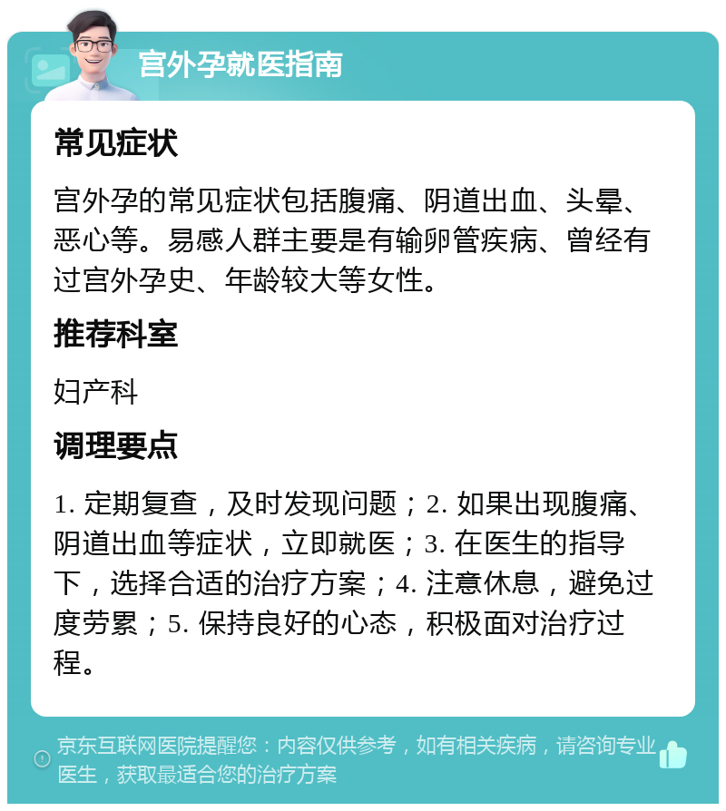 宫外孕就医指南 常见症状 宫外孕的常见症状包括腹痛、阴道出血、头晕、恶心等。易感人群主要是有输卵管疾病、曾经有过宫外孕史、年龄较大等女性。 推荐科室 妇产科 调理要点 1. 定期复查，及时发现问题；2. 如果出现腹痛、阴道出血等症状，立即就医；3. 在医生的指导下，选择合适的治疗方案；4. 注意休息，避免过度劳累；5. 保持良好的心态，积极面对治疗过程。