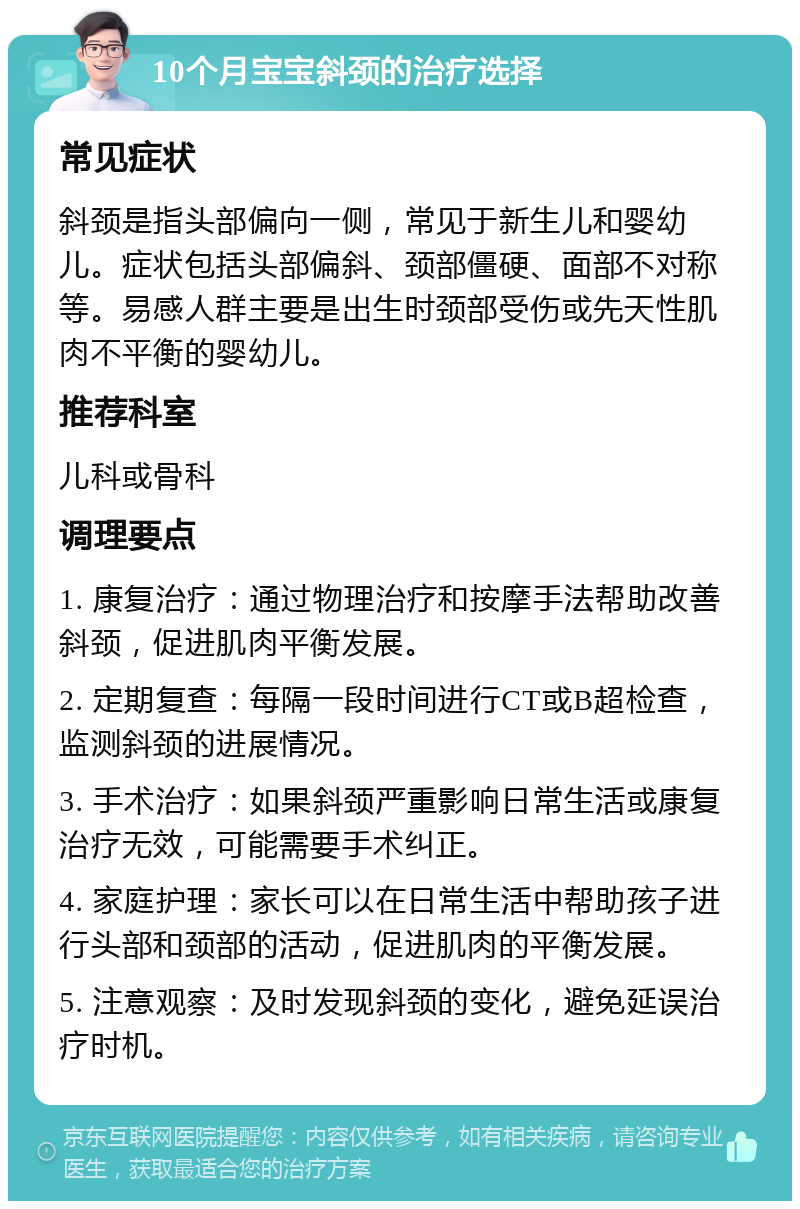 10个月宝宝斜颈的治疗选择 常见症状 斜颈是指头部偏向一侧，常见于新生儿和婴幼儿。症状包括头部偏斜、颈部僵硬、面部不对称等。易感人群主要是出生时颈部受伤或先天性肌肉不平衡的婴幼儿。 推荐科室 儿科或骨科 调理要点 1. 康复治疗：通过物理治疗和按摩手法帮助改善斜颈，促进肌肉平衡发展。 2. 定期复查：每隔一段时间进行CT或B超检查，监测斜颈的进展情况。 3. 手术治疗：如果斜颈严重影响日常生活或康复治疗无效，可能需要手术纠正。 4. 家庭护理：家长可以在日常生活中帮助孩子进行头部和颈部的活动，促进肌肉的平衡发展。 5. 注意观察：及时发现斜颈的变化，避免延误治疗时机。