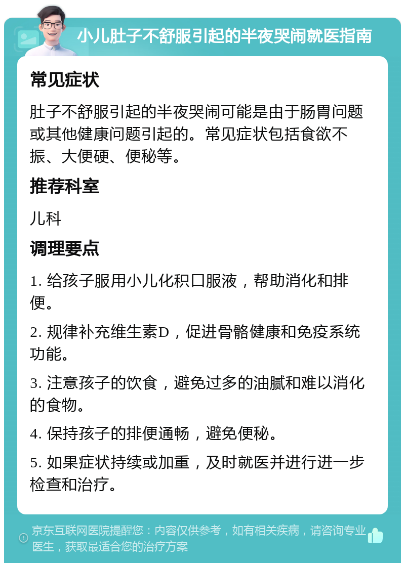 小儿肚子不舒服引起的半夜哭闹就医指南 常见症状 肚子不舒服引起的半夜哭闹可能是由于肠胃问题或其他健康问题引起的。常见症状包括食欲不振、大便硬、便秘等。 推荐科室 儿科 调理要点 1. 给孩子服用小儿化积口服液，帮助消化和排便。 2. 规律补充维生素D，促进骨骼健康和免疫系统功能。 3. 注意孩子的饮食，避免过多的油腻和难以消化的食物。 4. 保持孩子的排便通畅，避免便秘。 5. 如果症状持续或加重，及时就医并进行进一步检查和治疗。