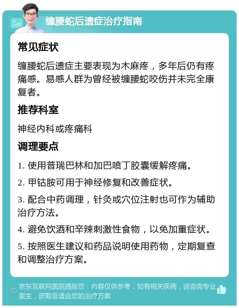 缠腰蛇后遗症治疗指南 常见症状 缠腰蛇后遗症主要表现为木麻疼，多年后仍有疼痛感。易感人群为曾经被缠腰蛇咬伤并未完全康复者。 推荐科室 神经内科或疼痛科 调理要点 1. 使用普瑞巴林和加巴喷丁胶囊缓解疼痛。 2. 甲钴胺可用于神经修复和改善症状。 3. 配合中药调理，针灸或穴位注射也可作为辅助治疗方法。 4. 避免饮酒和辛辣刺激性食物，以免加重症状。 5. 按照医生建议和药品说明使用药物，定期复查和调整治疗方案。