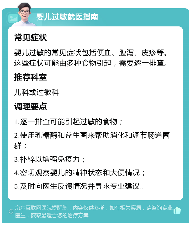 婴儿过敏就医指南 常见症状 婴儿过敏的常见症状包括便血、腹泻、皮疹等。这些症状可能由多种食物引起，需要逐一排查。 推荐科室 儿科或过敏科 调理要点 1.逐一排查可能引起过敏的食物； 2.使用乳糖酶和益生菌来帮助消化和调节肠道菌群； 3.补锌以增强免疫力； 4.密切观察婴儿的精神状态和大便情况； 5.及时向医生反馈情况并寻求专业建议。