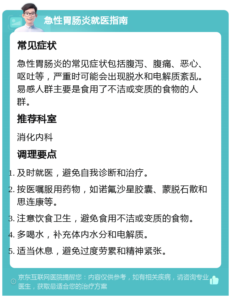 急性胃肠炎就医指南 常见症状 急性胃肠炎的常见症状包括腹泻、腹痛、恶心、呕吐等，严重时可能会出现脱水和电解质紊乱。易感人群主要是食用了不洁或变质的食物的人群。 推荐科室 消化内科 调理要点 及时就医，避免自我诊断和治疗。 按医嘱服用药物，如诺氟沙星胶囊、蒙脱石散和思连康等。 注意饮食卫生，避免食用不洁或变质的食物。 多喝水，补充体内水分和电解质。 适当休息，避免过度劳累和精神紧张。