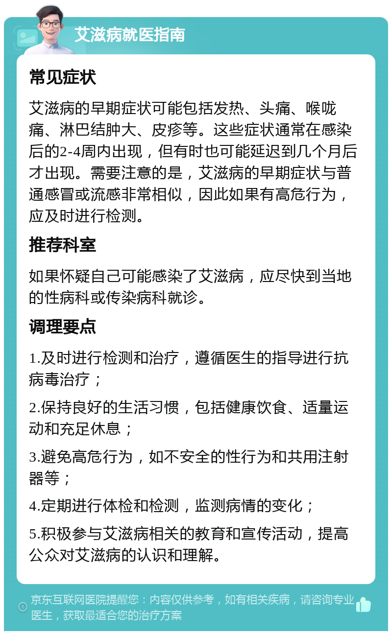 艾滋病就医指南 常见症状 艾滋病的早期症状可能包括发热、头痛、喉咙痛、淋巴结肿大、皮疹等。这些症状通常在感染后的2-4周内出现，但有时也可能延迟到几个月后才出现。需要注意的是，艾滋病的早期症状与普通感冒或流感非常相似，因此如果有高危行为，应及时进行检测。 推荐科室 如果怀疑自己可能感染了艾滋病，应尽快到当地的性病科或传染病科就诊。 调理要点 1.及时进行检测和治疗，遵循医生的指导进行抗病毒治疗； 2.保持良好的生活习惯，包括健康饮食、适量运动和充足休息； 3.避免高危行为，如不安全的性行为和共用注射器等； 4.定期进行体检和检测，监测病情的变化； 5.积极参与艾滋病相关的教育和宣传活动，提高公众对艾滋病的认识和理解。