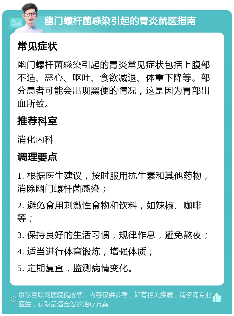 幽门螺杆菌感染引起的胃炎就医指南 常见症状 幽门螺杆菌感染引起的胃炎常见症状包括上腹部不适、恶心、呕吐、食欲减退、体重下降等。部分患者可能会出现黑便的情况，这是因为胃部出血所致。 推荐科室 消化内科 调理要点 1. 根据医生建议，按时服用抗生素和其他药物，消除幽门螺杆菌感染； 2. 避免食用刺激性食物和饮料，如辣椒、咖啡等； 3. 保持良好的生活习惯，规律作息，避免熬夜； 4. 适当进行体育锻炼，增强体质； 5. 定期复查，监测病情变化。