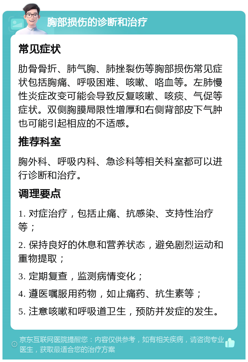 胸部损伤的诊断和治疗 常见症状 肋骨骨折、肺气胸、肺挫裂伤等胸部损伤常见症状包括胸痛、呼吸困难、咳嗽、咯血等。左肺慢性炎症改变可能会导致反复咳嗽、咳痰、气促等症状。双侧胸膜局限性增厚和右侧背部皮下气肿也可能引起相应的不适感。 推荐科室 胸外科、呼吸内科、急诊科等相关科室都可以进行诊断和治疗。 调理要点 1. 对症治疗，包括止痛、抗感染、支持性治疗等； 2. 保持良好的休息和营养状态，避免剧烈运动和重物提取； 3. 定期复查，监测病情变化； 4. 遵医嘱服用药物，如止痛药、抗生素等； 5. 注意咳嗽和呼吸道卫生，预防并发症的发生。