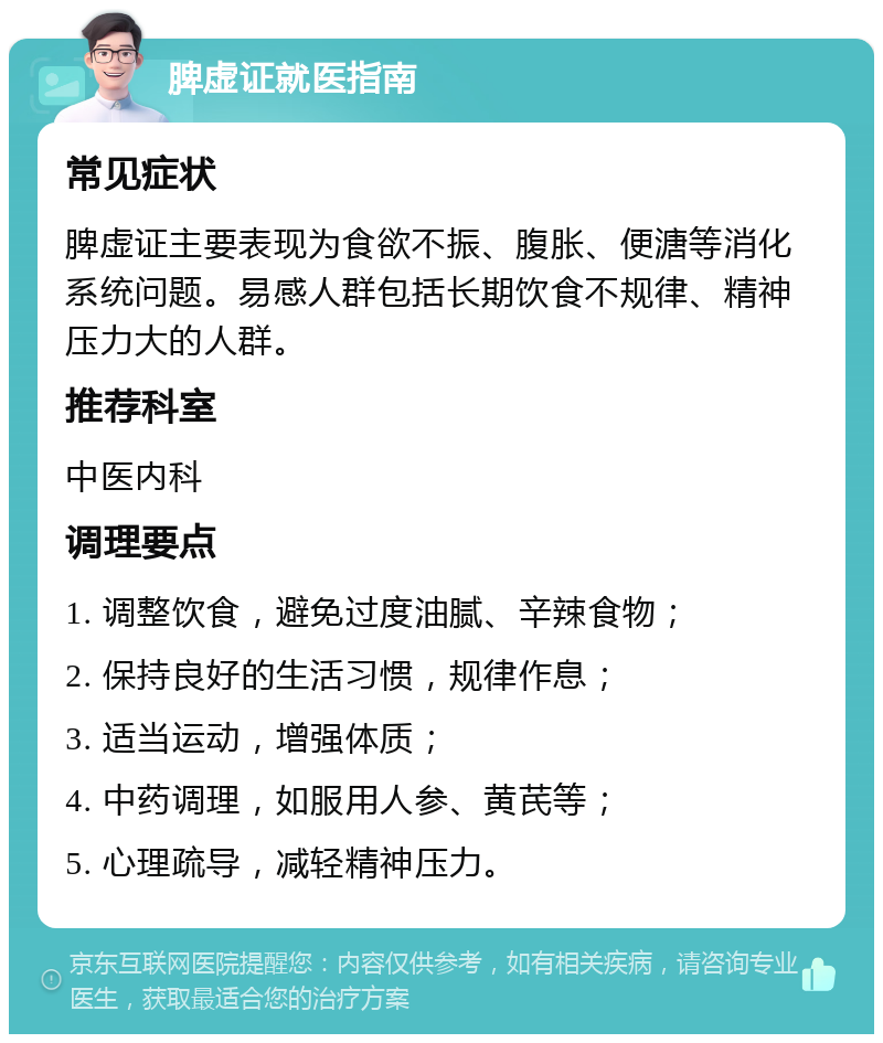 脾虚证就医指南 常见症状 脾虚证主要表现为食欲不振、腹胀、便溏等消化系统问题。易感人群包括长期饮食不规律、精神压力大的人群。 推荐科室 中医内科 调理要点 1. 调整饮食，避免过度油腻、辛辣食物； 2. 保持良好的生活习惯，规律作息； 3. 适当运动，增强体质； 4. 中药调理，如服用人参、黄芪等； 5. 心理疏导，减轻精神压力。