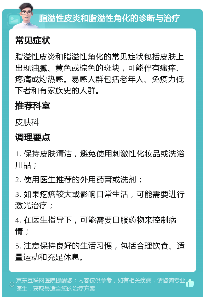 脂溢性皮炎和脂溢性角化的诊断与治疗 常见症状 脂溢性皮炎和脂溢性角化的常见症状包括皮肤上出现油腻、黄色或棕色的斑块，可能伴有瘙痒、疼痛或灼热感。易感人群包括老年人、免疫力低下者和有家族史的人群。 推荐科室 皮肤科 调理要点 1. 保持皮肤清洁，避免使用刺激性化妆品或洗浴用品； 2. 使用医生推荐的外用药膏或洗剂； 3. 如果疙瘩较大或影响日常生活，可能需要进行激光治疗； 4. 在医生指导下，可能需要口服药物来控制病情； 5. 注意保持良好的生活习惯，包括合理饮食、适量运动和充足休息。