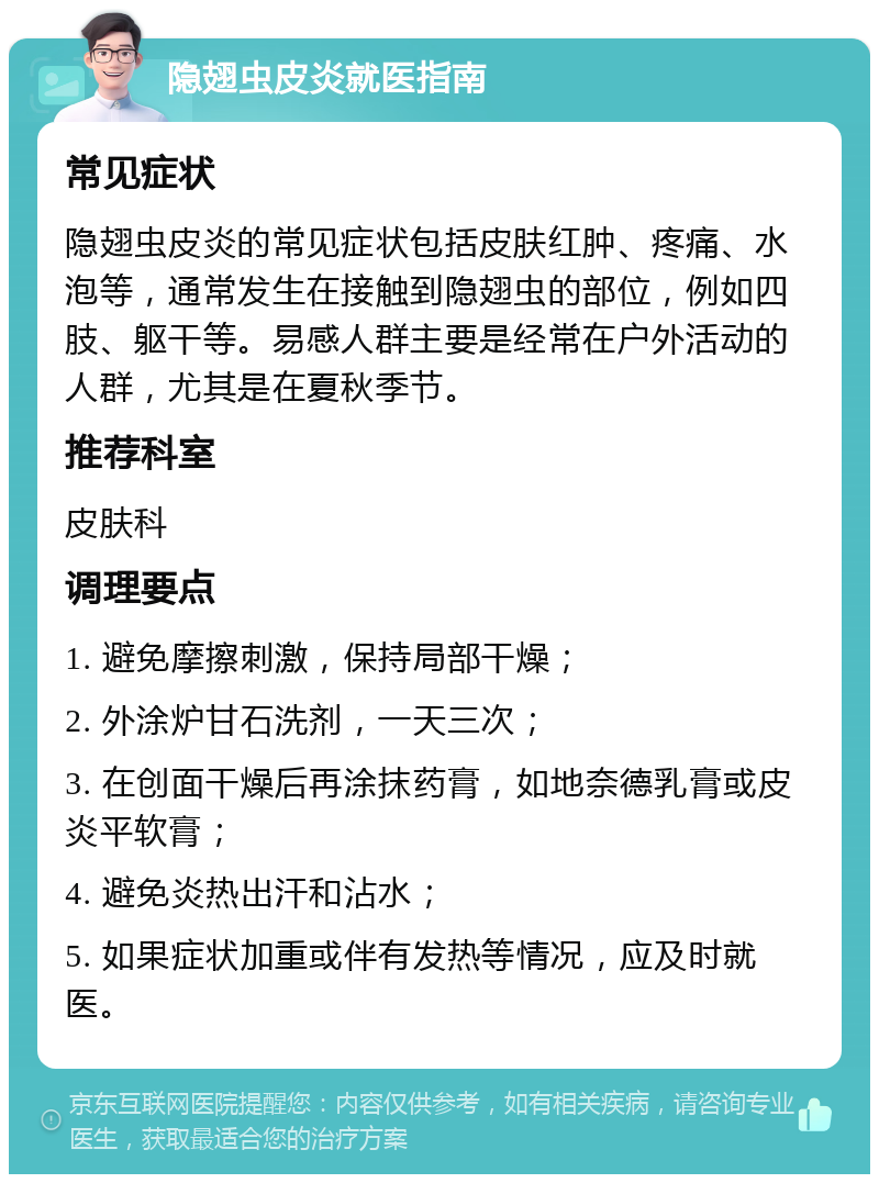 隐翅虫皮炎就医指南 常见症状 隐翅虫皮炎的常见症状包括皮肤红肿、疼痛、水泡等，通常发生在接触到隐翅虫的部位，例如四肢、躯干等。易感人群主要是经常在户外活动的人群，尤其是在夏秋季节。 推荐科室 皮肤科 调理要点 1. 避免摩擦刺激，保持局部干燥； 2. 外涂炉甘石洗剂，一天三次； 3. 在创面干燥后再涂抹药膏，如地奈德乳膏或皮炎平软膏； 4. 避免炎热出汗和沾水； 5. 如果症状加重或伴有发热等情况，应及时就医。