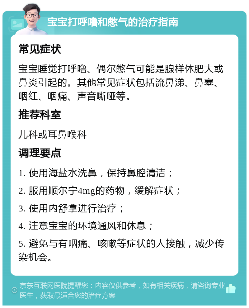 宝宝打呼噜和憋气的治疗指南 常见症状 宝宝睡觉打呼噜、偶尔憋气可能是腺样体肥大或鼻炎引起的。其他常见症状包括流鼻涕、鼻塞、咽红、咽痛、声音嘶哑等。 推荐科室 儿科或耳鼻喉科 调理要点 1. 使用海盐水洗鼻，保持鼻腔清洁； 2. 服用顺尔宁4mg的药物，缓解症状； 3. 使用内舒拿进行治疗； 4. 注意宝宝的环境通风和休息； 5. 避免与有咽痛、咳嗽等症状的人接触，减少传染机会。