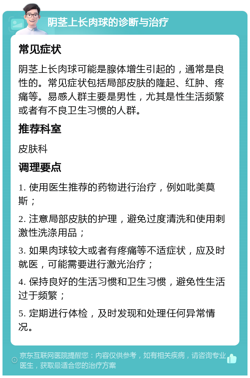 阴茎上长肉球的诊断与治疗 常见症状 阴茎上长肉球可能是腺体增生引起的，通常是良性的。常见症状包括局部皮肤的隆起、红肿、疼痛等。易感人群主要是男性，尤其是性生活频繁或者有不良卫生习惯的人群。 推荐科室 皮肤科 调理要点 1. 使用医生推荐的药物进行治疗，例如吡美莫斯； 2. 注意局部皮肤的护理，避免过度清洗和使用刺激性洗涤用品； 3. 如果肉球较大或者有疼痛等不适症状，应及时就医，可能需要进行激光治疗； 4. 保持良好的生活习惯和卫生习惯，避免性生活过于频繁； 5. 定期进行体检，及时发现和处理任何异常情况。