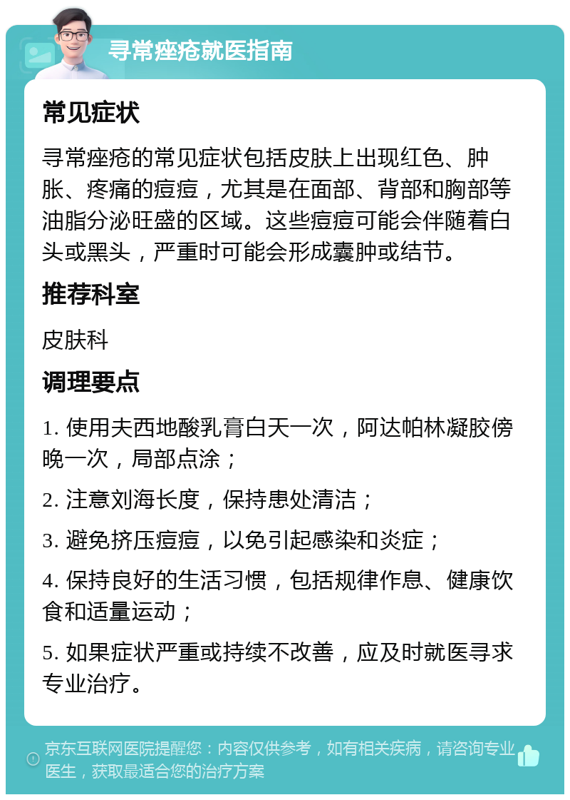 寻常痤疮就医指南 常见症状 寻常痤疮的常见症状包括皮肤上出现红色、肿胀、疼痛的痘痘，尤其是在面部、背部和胸部等油脂分泌旺盛的区域。这些痘痘可能会伴随着白头或黑头，严重时可能会形成囊肿或结节。 推荐科室 皮肤科 调理要点 1. 使用夫西地酸乳膏白天一次，阿达帕林凝胶傍晚一次，局部点涂； 2. 注意刘海长度，保持患处清洁； 3. 避免挤压痘痘，以免引起感染和炎症； 4. 保持良好的生活习惯，包括规律作息、健康饮食和适量运动； 5. 如果症状严重或持续不改善，应及时就医寻求专业治疗。