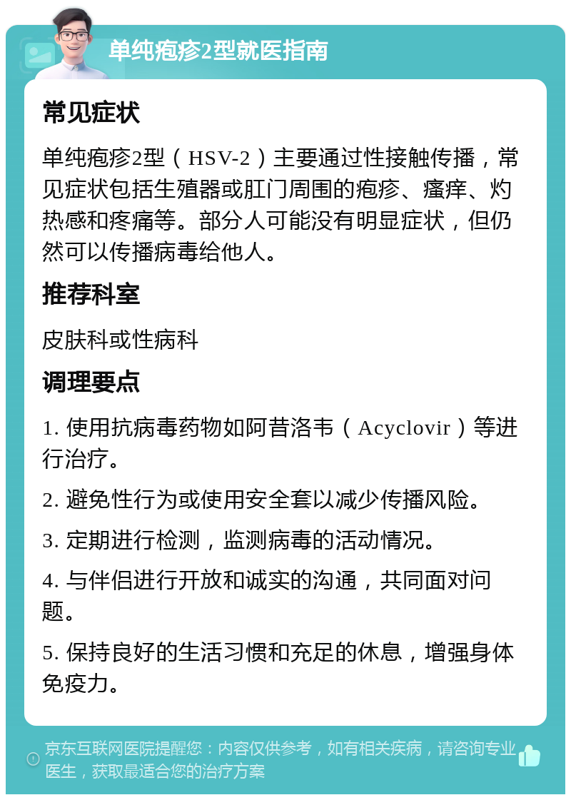 单纯疱疹2型就医指南 常见症状 单纯疱疹2型（HSV-2）主要通过性接触传播，常见症状包括生殖器或肛门周围的疱疹、瘙痒、灼热感和疼痛等。部分人可能没有明显症状，但仍然可以传播病毒给他人。 推荐科室 皮肤科或性病科 调理要点 1. 使用抗病毒药物如阿昔洛韦（Acyclovir）等进行治疗。 2. 避免性行为或使用安全套以减少传播风险。 3. 定期进行检测，监测病毒的活动情况。 4. 与伴侣进行开放和诚实的沟通，共同面对问题。 5. 保持良好的生活习惯和充足的休息，增强身体免疫力。