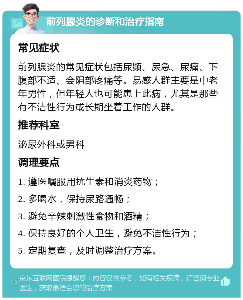 前列腺炎的诊断和治疗指南 常见症状 前列腺炎的常见症状包括尿频、尿急、尿痛、下腹部不适、会阴部疼痛等。易感人群主要是中老年男性，但年轻人也可能患上此病，尤其是那些有不洁性行为或长期坐着工作的人群。 推荐科室 泌尿外科或男科 调理要点 1. 遵医嘱服用抗生素和消炎药物； 2. 多喝水，保持尿路通畅； 3. 避免辛辣刺激性食物和酒精； 4. 保持良好的个人卫生，避免不洁性行为； 5. 定期复查，及时调整治疗方案。