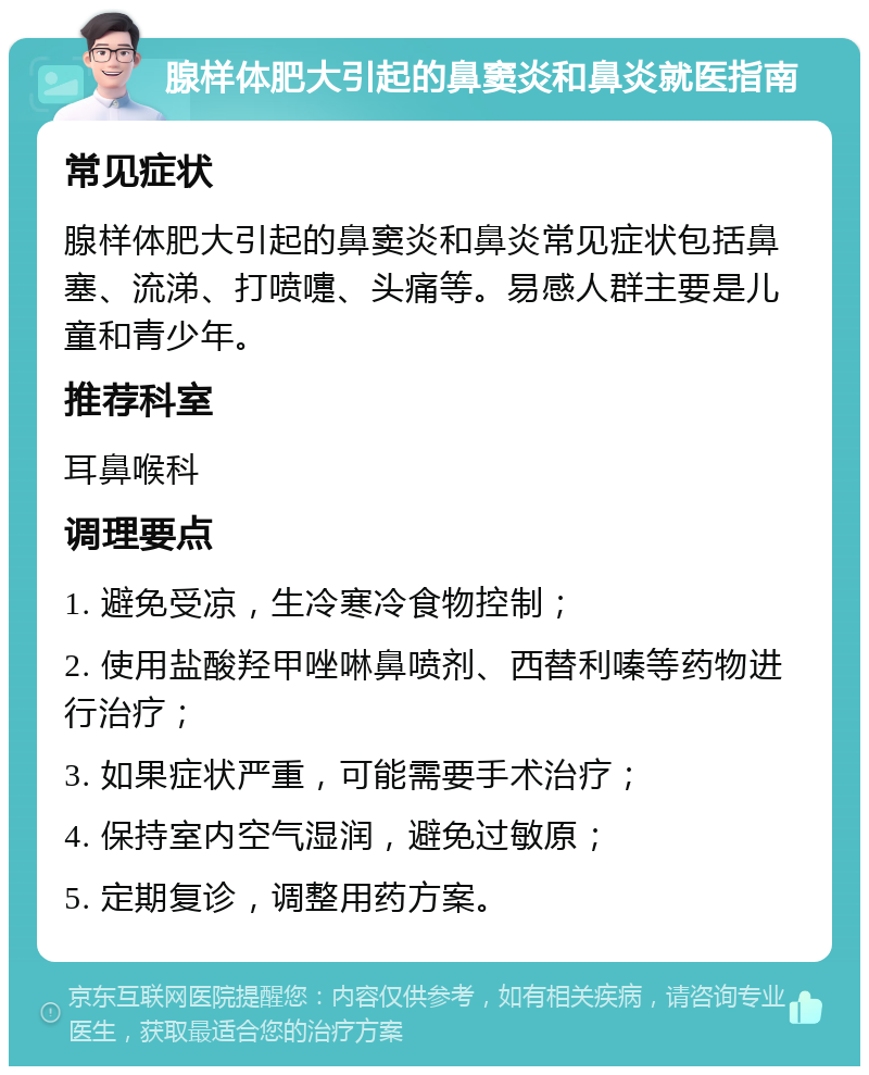 腺样体肥大引起的鼻窦炎和鼻炎就医指南 常见症状 腺样体肥大引起的鼻窦炎和鼻炎常见症状包括鼻塞、流涕、打喷嚏、头痛等。易感人群主要是儿童和青少年。 推荐科室 耳鼻喉科 调理要点 1. 避免受凉，生冷寒冷食物控制； 2. 使用盐酸羟甲唑啉鼻喷剂、西替利嗪等药物进行治疗； 3. 如果症状严重，可能需要手术治疗； 4. 保持室内空气湿润，避免过敏原； 5. 定期复诊，调整用药方案。