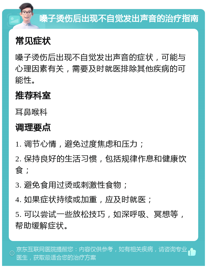 嗓子烫伤后出现不自觉发出声音的治疗指南 常见症状 嗓子烫伤后出现不自觉发出声音的症状，可能与心理因素有关，需要及时就医排除其他疾病的可能性。 推荐科室 耳鼻喉科 调理要点 1. 调节心情，避免过度焦虑和压力； 2. 保持良好的生活习惯，包括规律作息和健康饮食； 3. 避免食用过烫或刺激性食物； 4. 如果症状持续或加重，应及时就医； 5. 可以尝试一些放松技巧，如深呼吸、冥想等，帮助缓解症状。