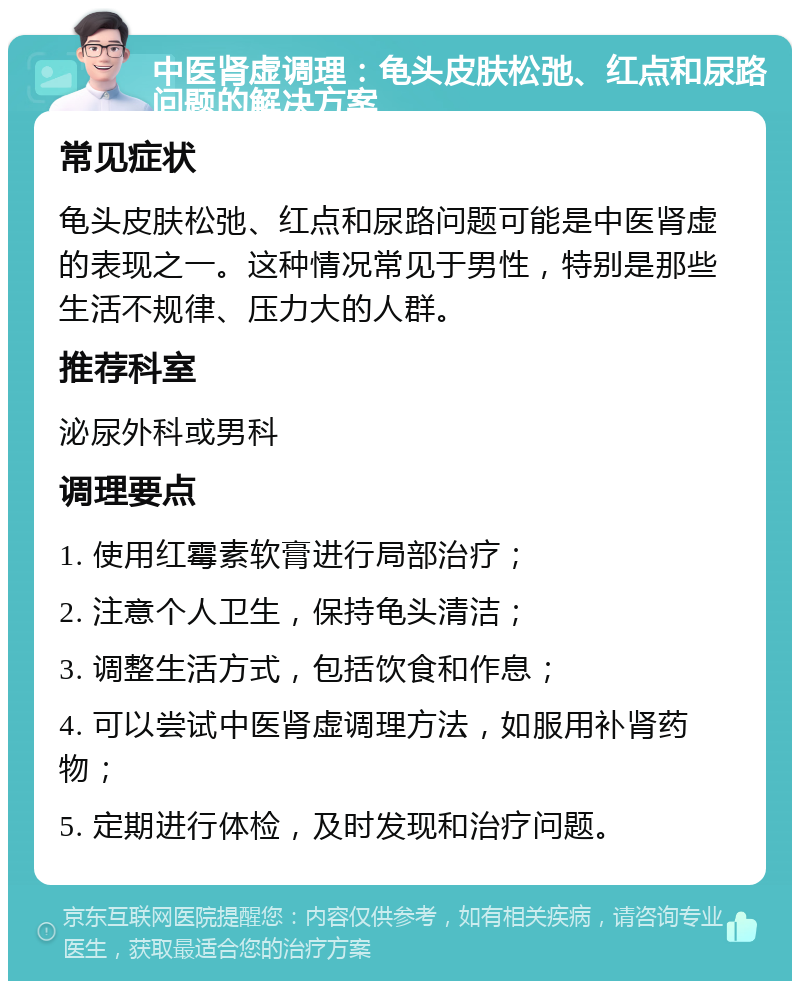 中医肾虚调理：龟头皮肤松弛、红点和尿路问题的解决方案 常见症状 龟头皮肤松弛、红点和尿路问题可能是中医肾虚的表现之一。这种情况常见于男性，特别是那些生活不规律、压力大的人群。 推荐科室 泌尿外科或男科 调理要点 1. 使用红霉素软膏进行局部治疗； 2. 注意个人卫生，保持龟头清洁； 3. 调整生活方式，包括饮食和作息； 4. 可以尝试中医肾虚调理方法，如服用补肾药物； 5. 定期进行体检，及时发现和治疗问题。